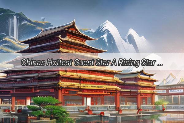 Chinas Hottest Guest Star A Rising Star in the Entertainment World